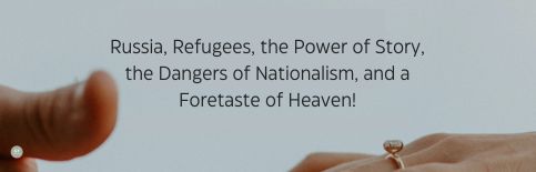 Russia, Refugees, the Power of Story, the Dangers of Nationalism, and a Foretaste of Heaven! a blog by Gary Thomas
