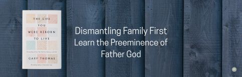 Dismantling Family First: Learn the Preeminence of Father God a blog by Gary Thomas